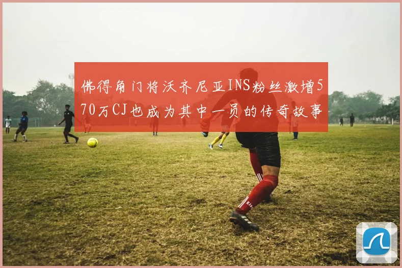 佛得角门将沃齐尼亚INS粉丝激增570万CJ也成为其中一员的传奇故事