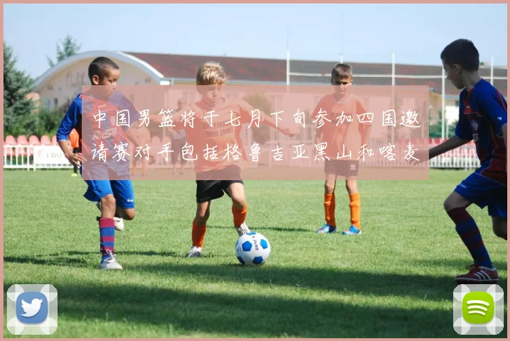 中国男篮将于七月下旬参加四国邀请赛对手包括格鲁吉亚黑山和喀麦隆