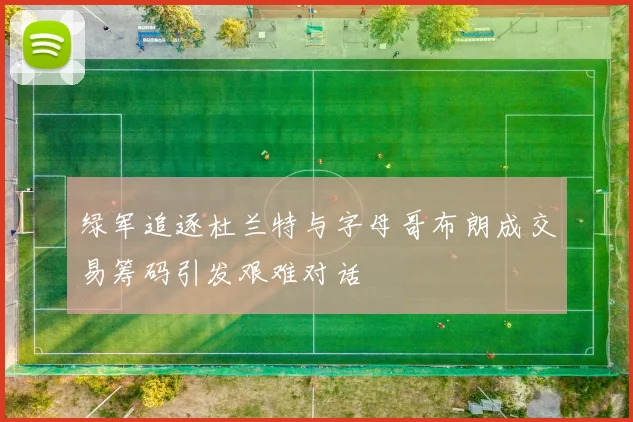 绿军追逐杜兰特与字母哥布朗成交易筹码引发艰难对话