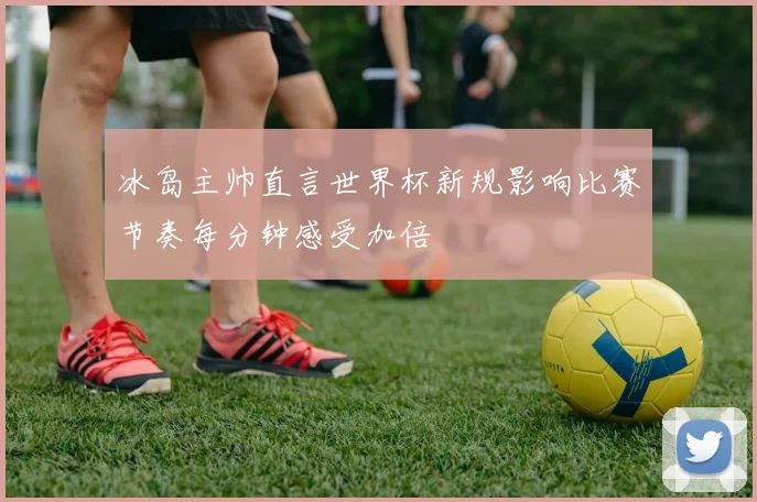 冰岛主帅直言世界杯新规影响比赛节奏每分钟感受加倍