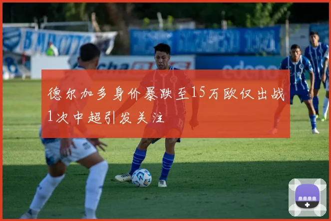 德尔加多身价暴跌至15万欧仅出战1次中超引发关注