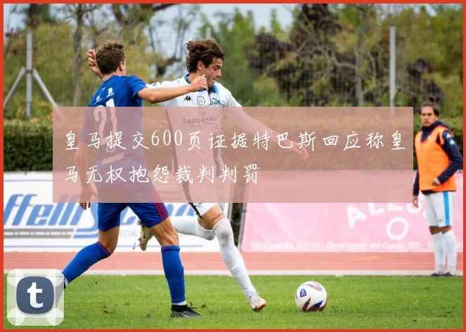 皇马提交600页证据特巴斯回应称皇马无权抱怨裁判判罚