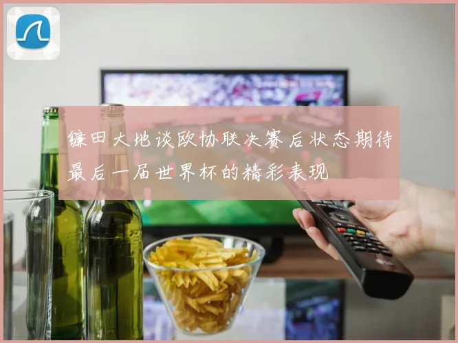 镰田大地谈欧协联决赛后状态期待最后一届世界杯的精彩表现