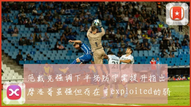 范戴克强调下半场防守需提升指出摩洛哥虽强但存在可exploited的弱点