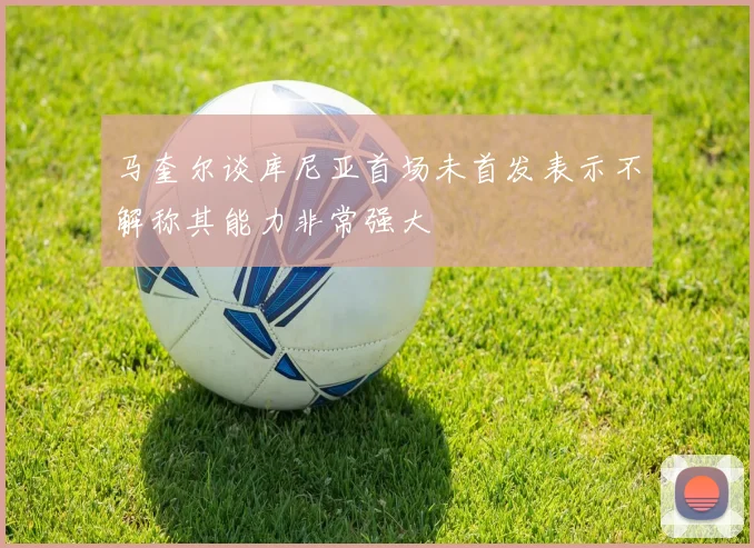 马奎尔谈库尼亚首场未首发表示不解称其能力非常强大