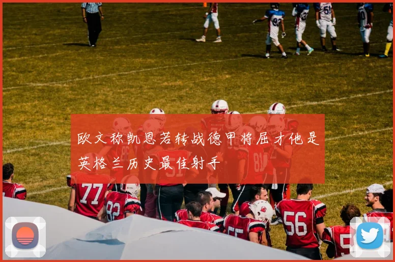 欧文称凯恩若转战德甲将屈才他是英格兰历史最佳射手