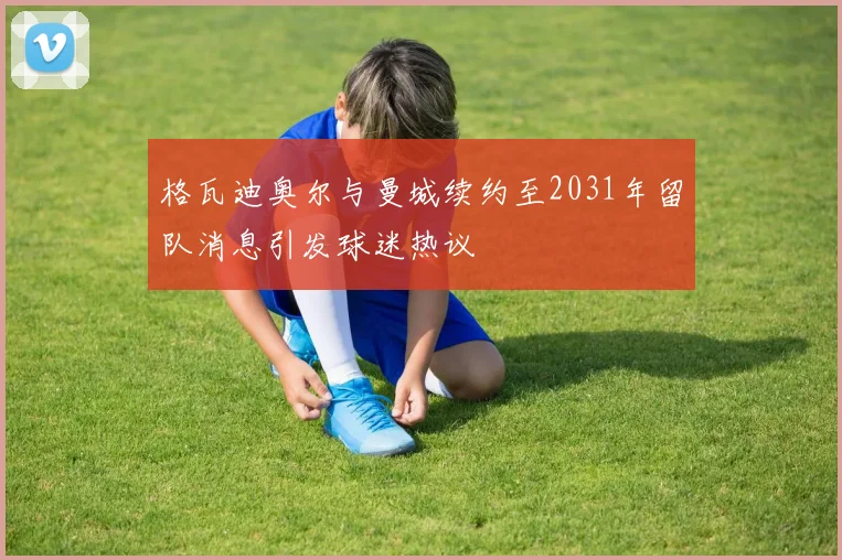 格瓦迪奥尔与曼城续约至2031年留队消息引发球迷热议