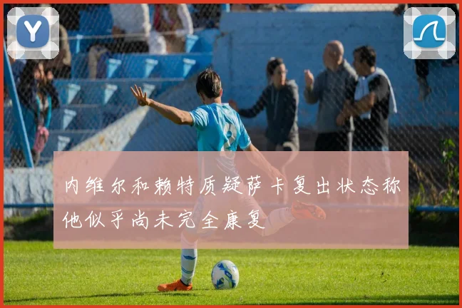 内维尔和赖特质疑萨卡复出状态称他似乎尚未完全康复