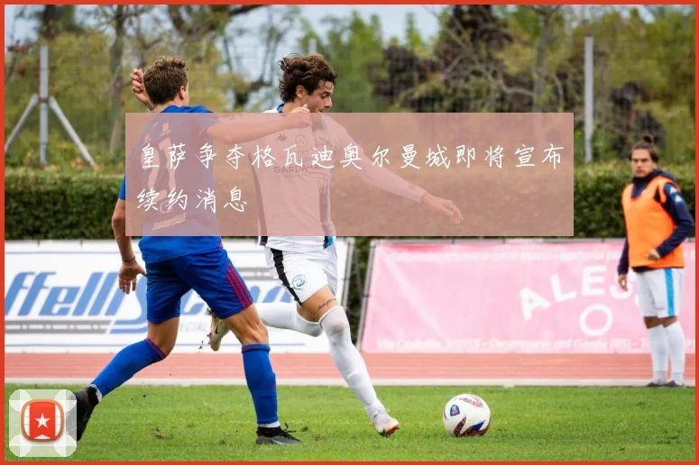 皇萨争夺格瓦迪奥尔曼城即将宣布续约消息