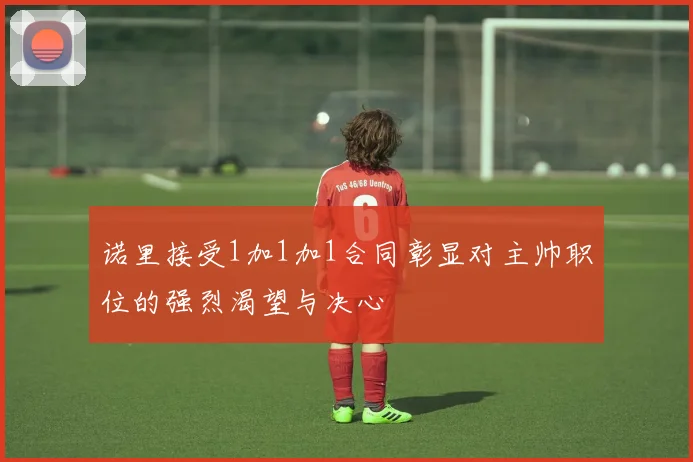 诺里接受1加1加1合同彰显对主帅职位的强烈渴望与决心