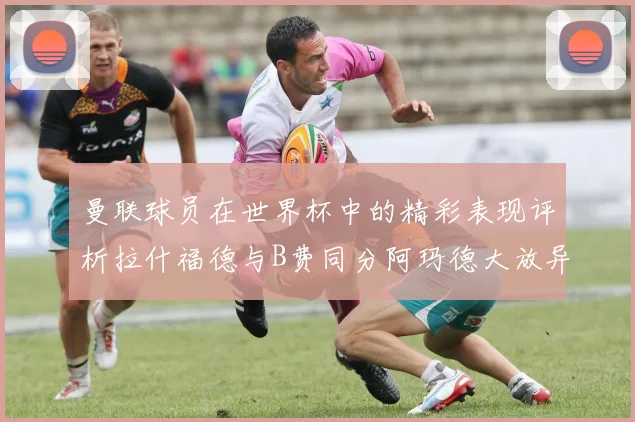 曼联球员在世界杯中的精彩表现评析拉什福德与B费同分阿玛德大放异彩