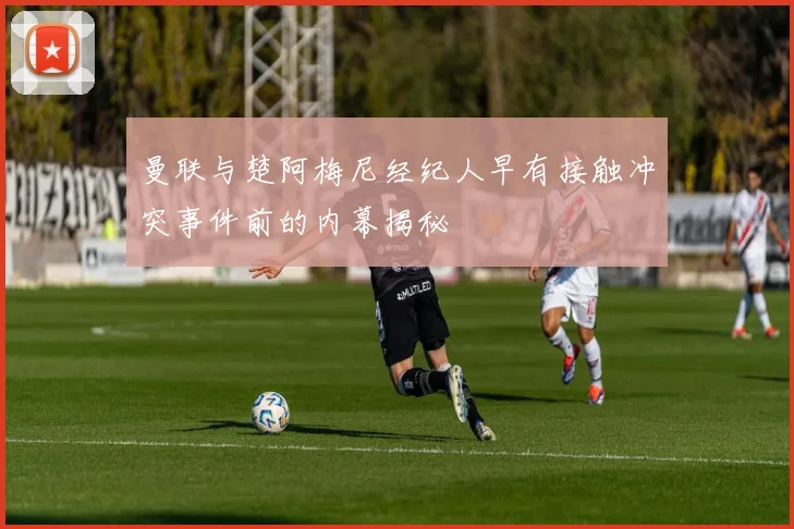 曼联与楚阿梅尼经纪人早有接触冲突事件前的内幕揭秘