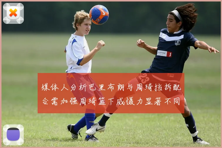 媒体人分析巴里布朗与周琦挡拆配合需加强周琦篮下威慑力显著不同于大秋